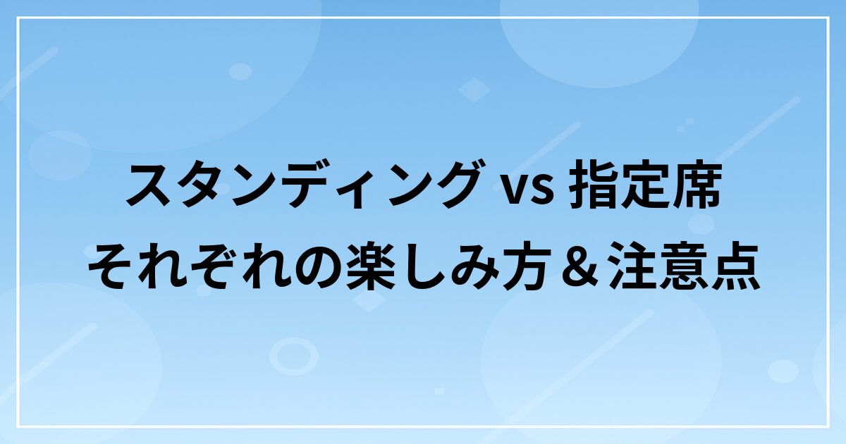 スタンディング vs 指定席|それぞれの楽しみ方&注意点