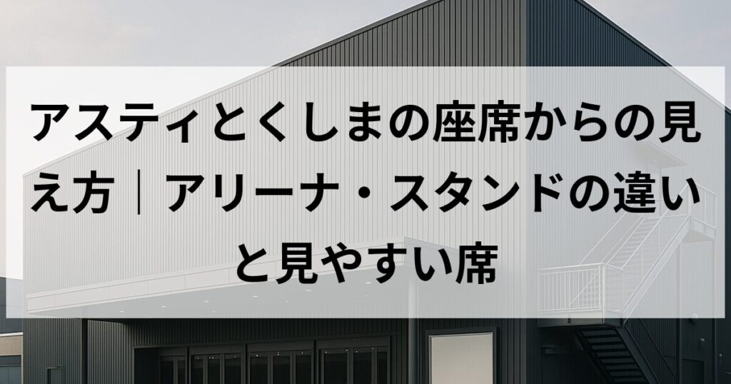 アスティとくしまの座席からの見え方｜アリーナ・スタンドの違いと見やすい席