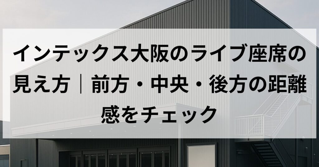 インテックス大阪のライブ座席の見え方｜前方・中央・後方の距離感をチェック