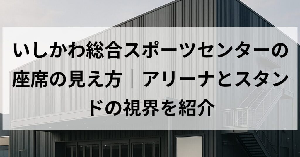 いしかわ総合スポーツセンターの座席の見え方｜アリーナとスタンドの視界を紹介
