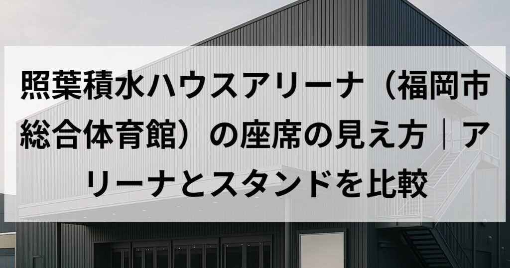 照葉積水ハウスアリーナ(福岡市総合体育館)の座席の見え方|アリーナとスタンドを比較