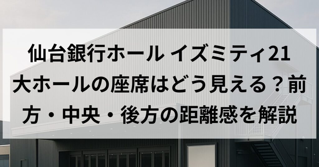 仙台銀行ホール イズミティ21 大ホールの座席はどう見える？前方・中央・後方の距離感を解説